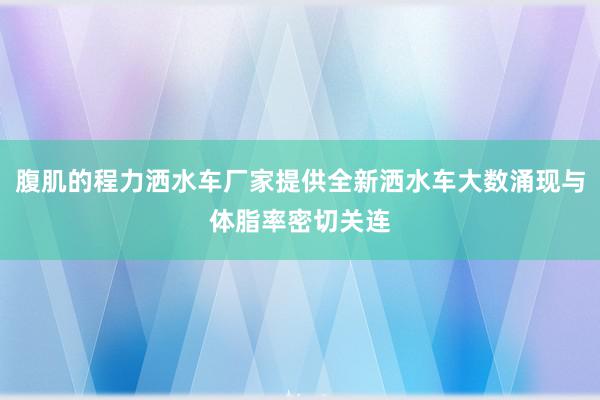 腹肌的程力洒水车厂家提供全新洒水车大数涌现与体脂率密切关连