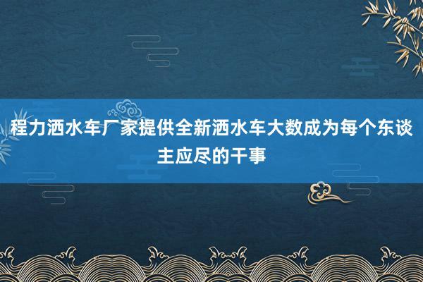 程力洒水车厂家提供全新洒水车大数成为每个东谈主应尽的干事